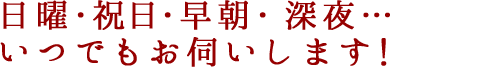日曜・祝日・早朝・深夜…いつでもお伺いします！